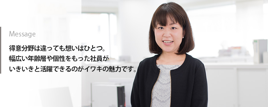 Message　得意分野は違っても想いはひとつ。幅広い年齢層や個性をもった社員がいきいきと活躍できるのがイワキの魅力です。